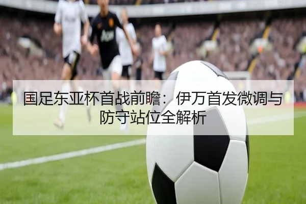 国足东亚杯首战前瞻：伊万首发微调与防守站位全解析