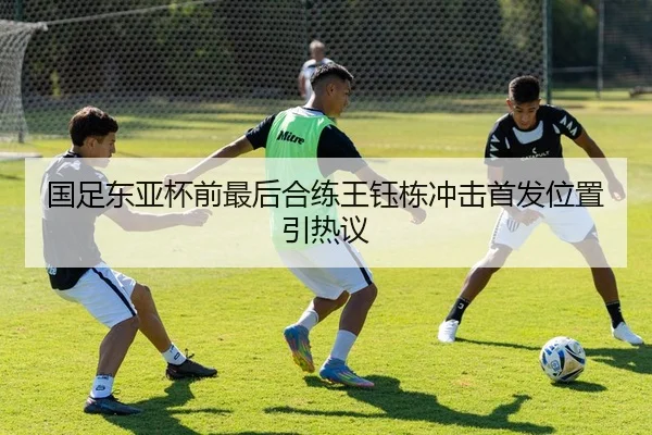 国足东亚杯前最后合练王钰栋冲击首发位置引热议