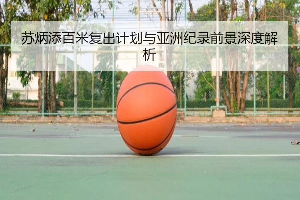 苏炳添百米复出计划与亚洲纪录前景深度解析