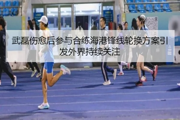 武磊伤愈后参与合练海港锋线轮换方案引发外界持续关注