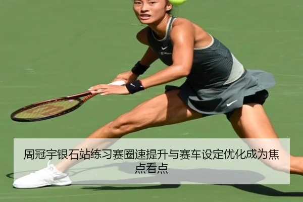 周冠宇银石站练习赛圈速提升与赛车设定优化成为焦点看点